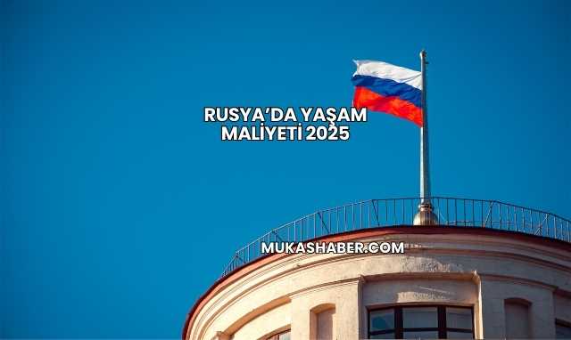 Rusya’da Yaşam Maliyeti 2025