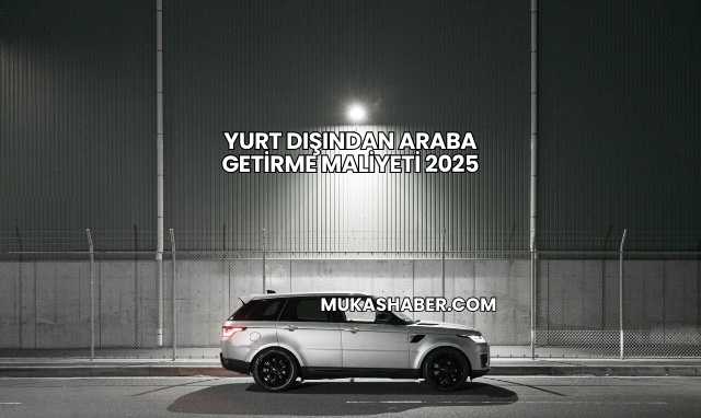 Yurt Dışından Araba Getirme Maliyeti 2025