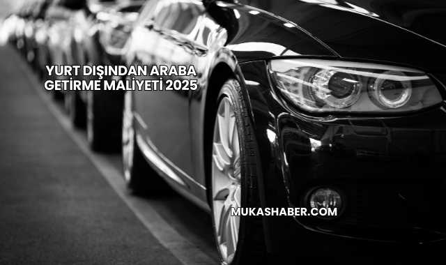 Yurt Dışından Araba Getirme Maliyeti 2025