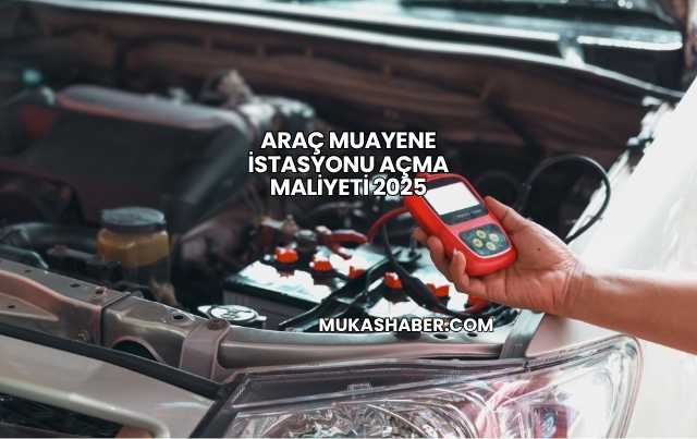 Araç Muayene İstasyonu Açma Maliyeti 2025
