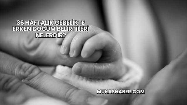 36 Haftalık Gebelikte Erken Doğum Belirtileri Nelerdir?