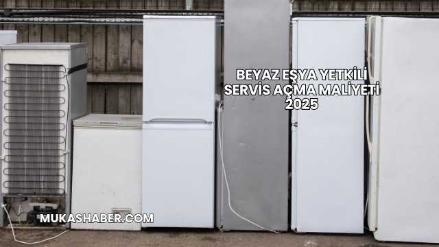 Beyaz Eşya Yetkili Servis Açma Maliyeti 2025