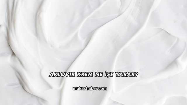 Aklovir Krem Ne İşe Yarar?